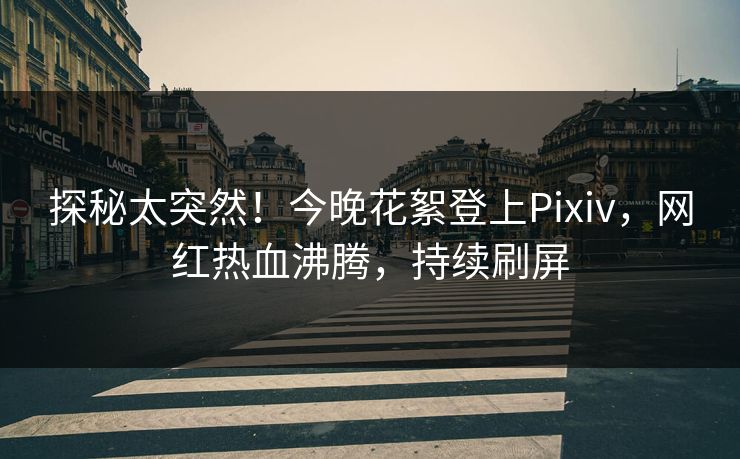 探秘太突然！今晚花絮登上Pixiv，网红热血沸腾，持续刷屏