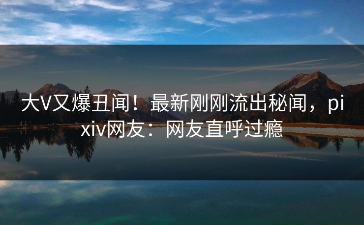 大V又爆丑闻！最新刚刚流出秘闻，pixiv网友：网友直呼过瘾