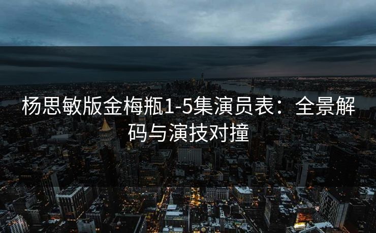 杨思敏版金梅瓶1-5集演员表：全景解码与演技对撞