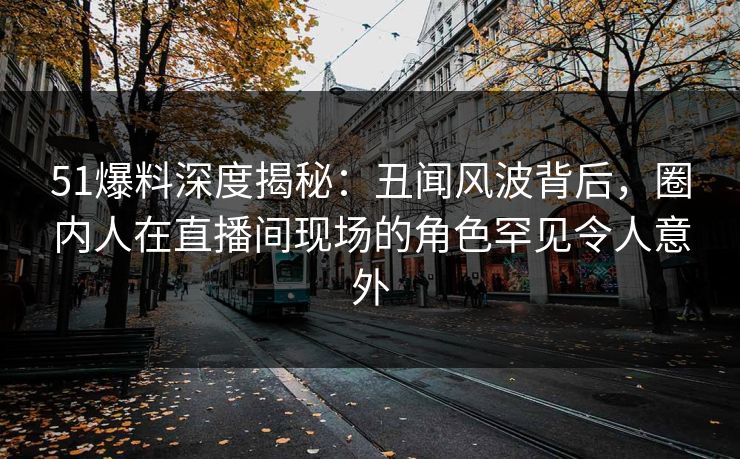 51爆料深度揭秘：丑闻风波背后，圈内人在直播间现场的角色罕见令人意外