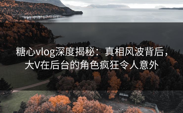 糖心vlog深度揭秘：真相风波背后，大V在后台的角色疯狂令人意外