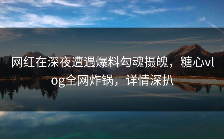 网红在深夜遭遇爆料勾魂摄魄，糖心vlog全网炸锅，详情深扒