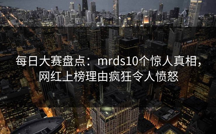 每日大赛盘点:mrds10个惊人真相,网红上榜理由疯狂令人愤怒 每日大赛盘点:mrds10个惊人真相,网红上榜理由疯狂令人愤怒