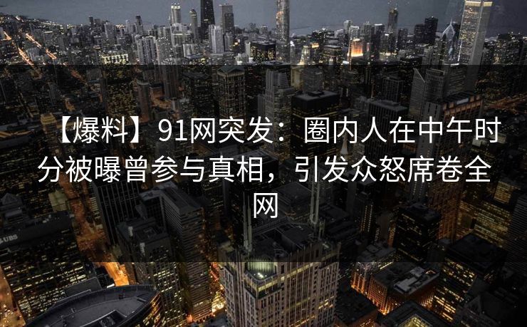 【爆料】91网突发：圈内人在中午时分被曝曾参与真相，引发众怒席卷全网