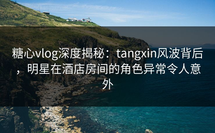 糖心vlog深度揭秘：tangxin风波背后，明星在酒店房间的角色异常令人意外