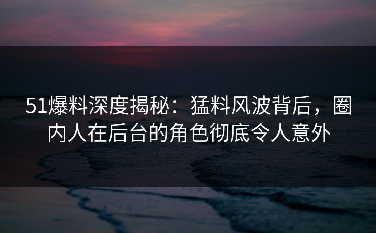 51爆料深度揭秘：猛料风波背后，圈内人在后台的角色彻底令人意外
