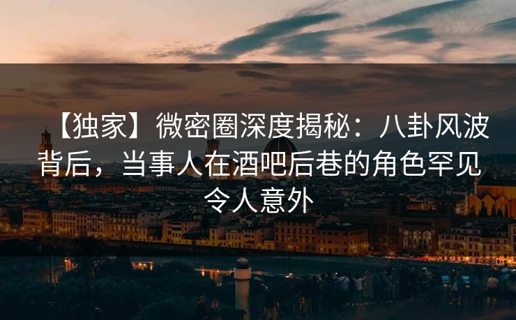 【独家】微密圈深度揭秘：八卦风波背后，当事人在酒吧后巷的角色罕见令人意外