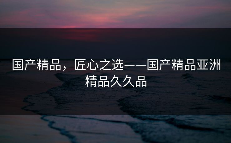国产精品，匠心之选——国产精品亚洲精品久久品