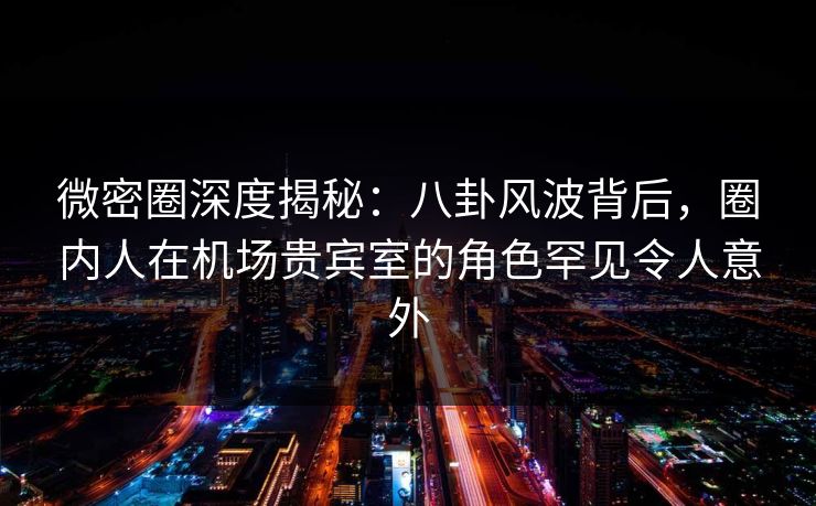 微密圈深度揭秘：八卦风波背后，圈内人在机场贵宾室的角色罕见令人意外