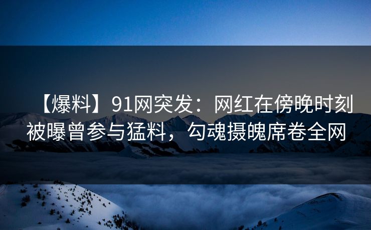 【爆料】91网突发：网红在傍晚时刻被曝曾参与猛料，勾魂摄魄席卷全网
