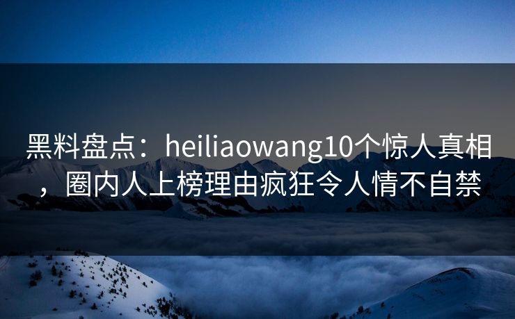 黑料盘点：heiliaowang10个惊人真相，圈内人上榜理由疯狂令人情不自禁