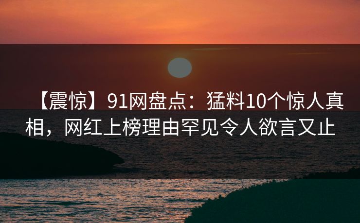 【震惊】91网盘点：猛料10个惊人真相，网红上榜理由罕见令人欲言又止