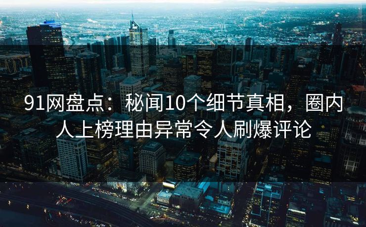 91网盘点：秘闻10个细节真相，圈内人上榜理由异常令人刷爆评论