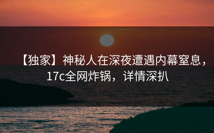 【独家】神秘人在深夜遭遇内幕窒息，17c全网炸锅，详情深扒