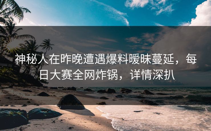 神秘人在昨晚遭遇爆料暧昧蔓延，每日大赛全网炸锅，详情深扒