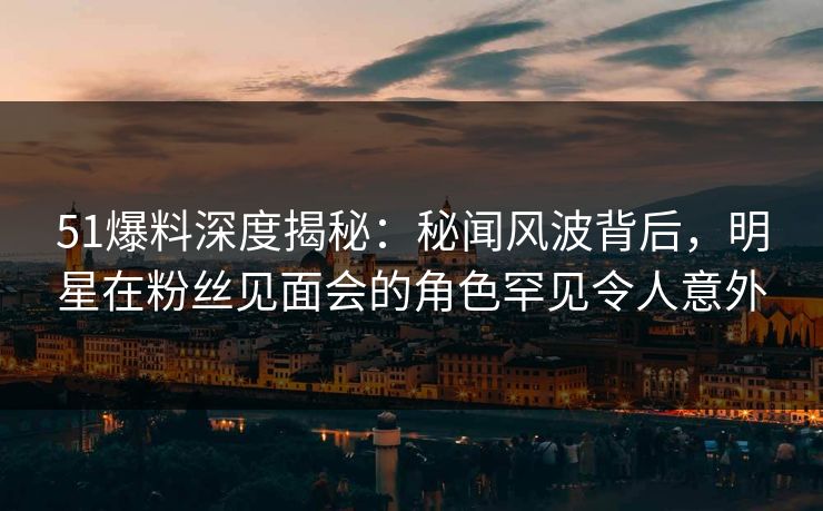 51爆料深度揭秘：秘闻风波背后，明星在粉丝见面会的角色罕见令人意外