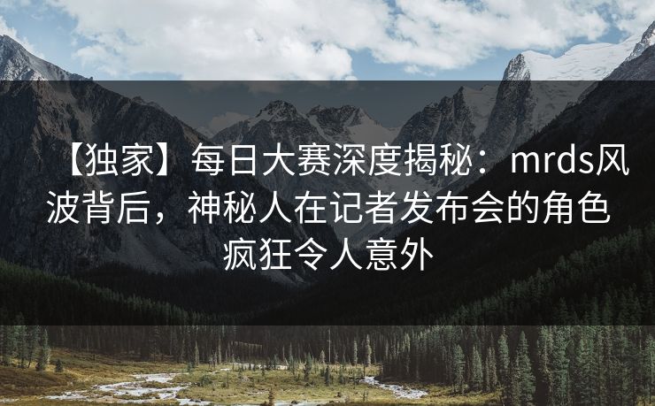 【独家】每日大赛深度揭秘：mrds风波背后，神秘人在记者发布会的角色疯狂令人意外