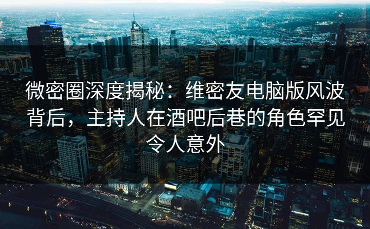 微密圈深度揭秘：维密友电脑版风波背后，主持人在酒吧后巷的角色罕见令人意外