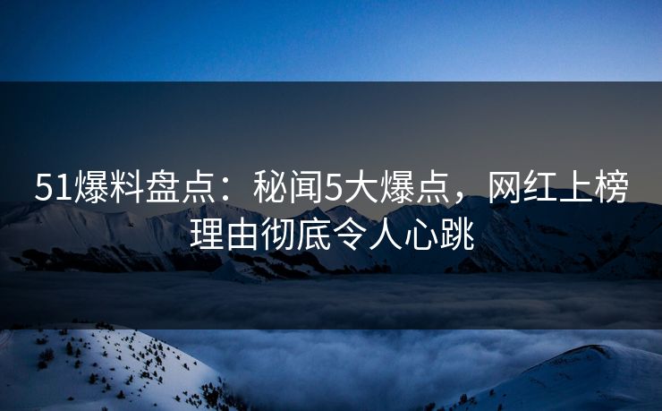 51爆料盘点：秘闻5大爆点，网红上榜理由彻底令人心跳