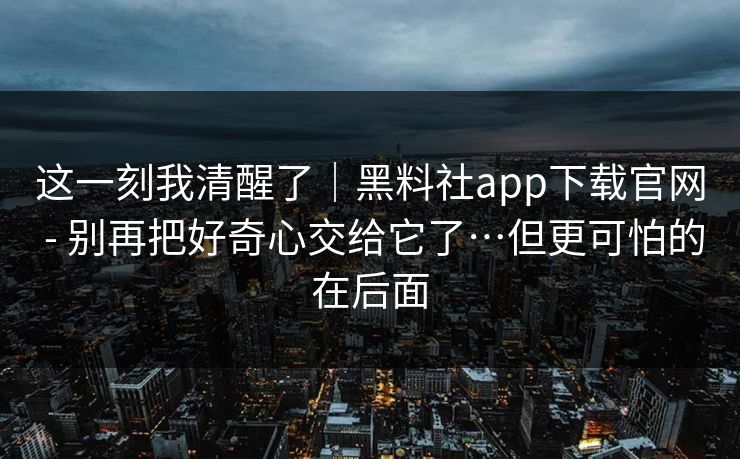 这一刻我清醒了|黑料社app下载官网 - 别再把好奇心交给它了…但更可怕的在后面 这一刻我清醒了|黑料社app下载官网 - 别再把好奇心交给它了…但更可怕的在后面