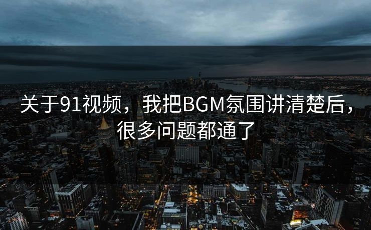 关于91视频，我把BGM氛围讲清楚后，很多问题都通了