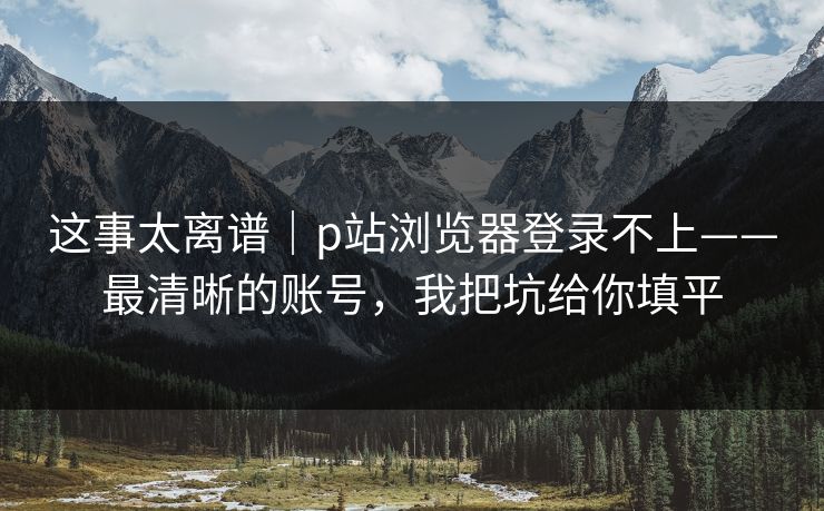 这事太离谱｜p站浏览器登录不上——最清晰的账号，我把坑给你填平