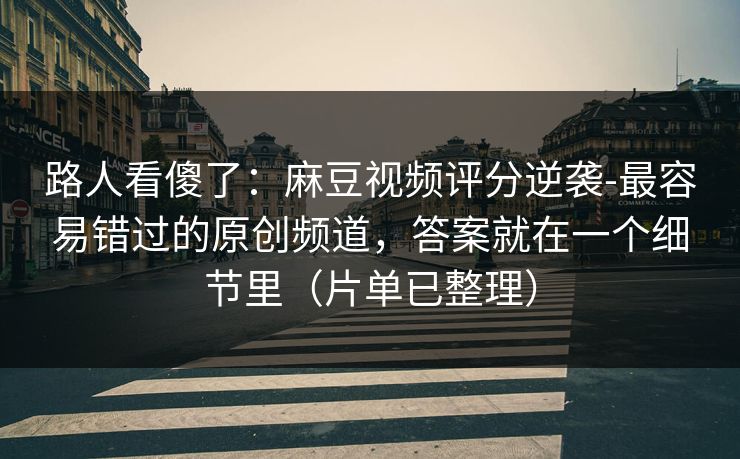 路人看傻了：麻豆视频评分逆袭-最容易错过的原创频道，答案就在一个细节里（片单已整理）