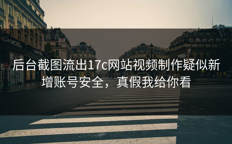 后台截图流出17c网站视频制作疑似新增账号安全，真假我给你看