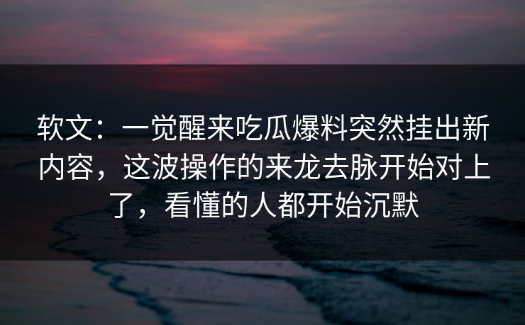 软文：一觉醒来吃瓜爆料突然挂出新内容，这波操作的来龙去脉开始对上了，看懂的人都开始沉默