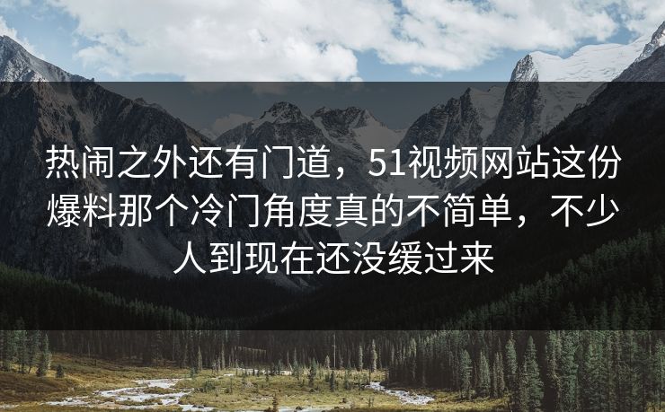 热闹之外还有门道，51视频网站这份爆料那个冷门角度真的不简单，不少人到现在还没缓过来