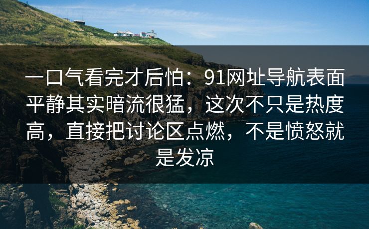 一口气看完才后怕：91网址导航表面平静其实暗流很猛，这次不只是热度高，直接把讨论区点燃，不是愤怒就是发凉