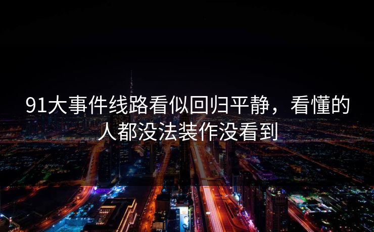 91大事件线路看似回归平静，看懂的人都没法装作没看到