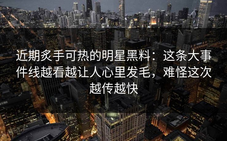 近期炙手可热的明星黑料：这条大事件线越看越让人心里发毛，难怪这次越传越快