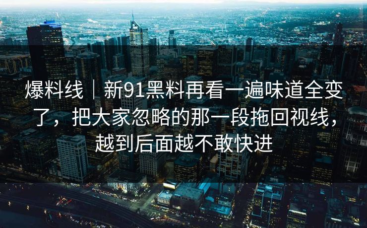 爆料线｜新91黑料再看一遍味道全变了，把大家忽略的那一段拖回视线，越到后面越不敢快进